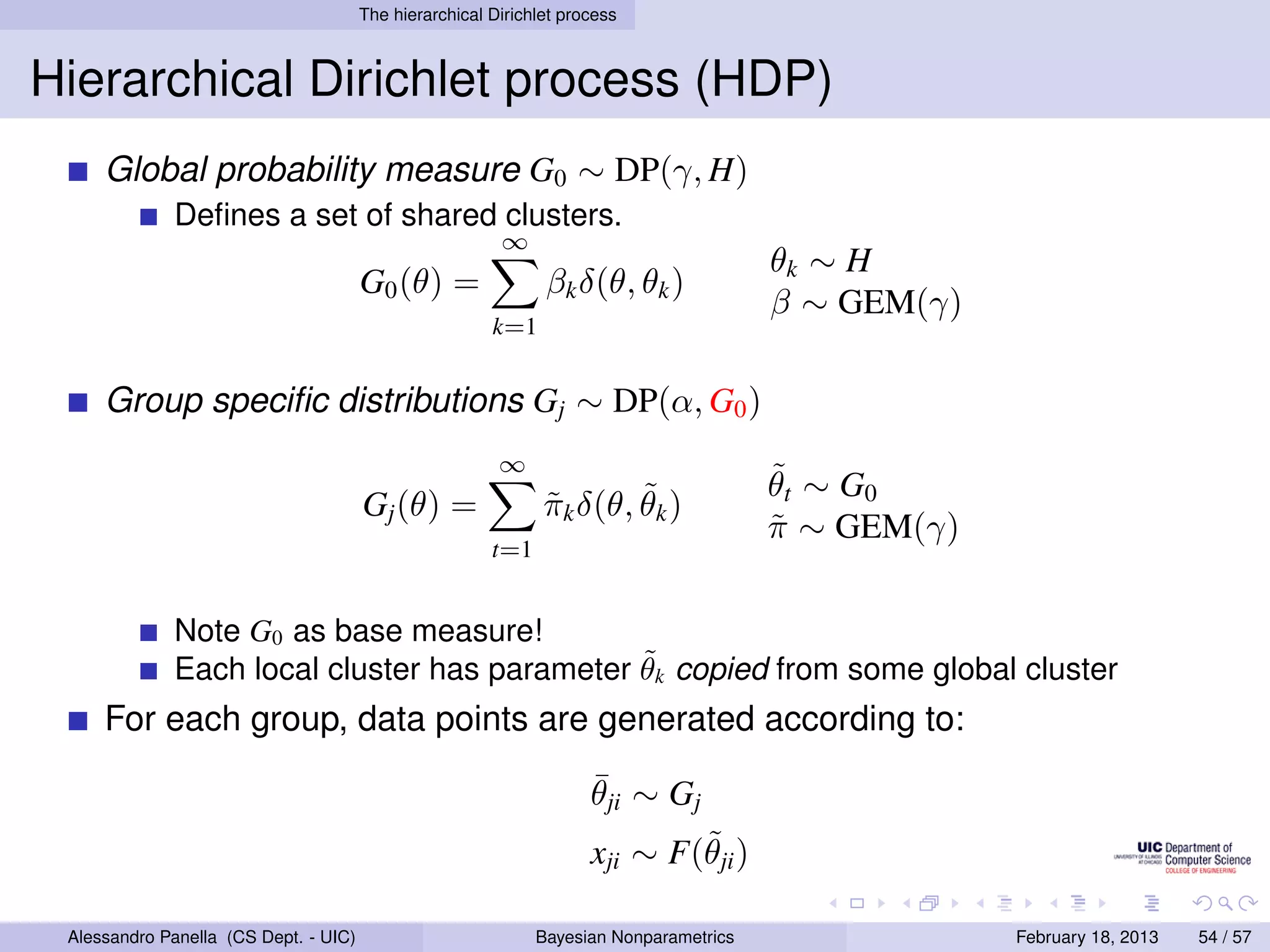 The hierarchical Dirichlet process



Hierarchical Dirichlet process (HDP)
     Global probability measure G0 ∼ DP(γ, H)
             Deﬁnes a set of shared clusters.
                                                         ∞
                                                                                        θk ∼ H
                                       G0 (θ) =                βk δ(θ, θk )
                                                                                        β ∼ GEM(γ)
                                                        k=1


     Group speciﬁc distributions Gj ∼ DP(α, G0 )
                                                         ∞
                                                                                        ˜
                                                                                        θ t ∼ G0
                                       Gj (θ) =                        ˜
                                                               πk δ(θ, θk )
                                                               ˜
                                                                                        π ∼ GEM(γ)
                                                                                        ˜
                                                        t=1


             Note G0 as base measure!
                                              ˜
             Each local cluster has parameter θk copied from some global cluster
     For each group, data points are generated according to:
                                                                     ¯
                                                                     θji ∼ Gj
                                                                             ˜
                                                                     xji ∼ F(θji )

 Alessandro Panella (CS Dept. - UIC)                          Bayesian Nonparametrics                February 18, 2013   54 / 57
 