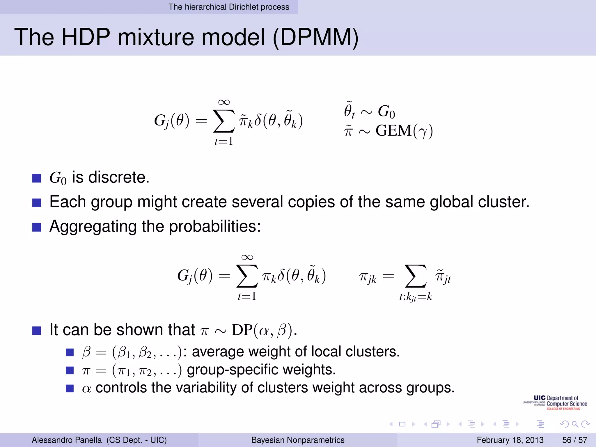 The hierarchical Dirichlet process



The HDP mixture model (DPMM)

                                                    ∞
                                                                                    ˜
                                                                                    θ t ∼ G0
                                Gj (θ) =                          ˜
                                                          πk δ(θ, θk )
                                                          ˜
                                                                                    π ∼ GEM(γ)
                                                                                    ˜
                                                   t=1


     G0 is discrete.
     Each group might create several copies of the same global cluster.
     Aggregating the probabilities:
                                                           ∞
                                         Gj (θ) =                        ˜
                                                                 πk δ(θ, θk )           πjk =              πjt
                                                                                                           ˜
                                                          t=1                                   t:kjt =k


     It can be shown that π ∼ DP(α, β).
             β = (β1 , β2 , . . .): average weight of local clusters.
             π = (π1 , π2 , . . .) group-speciﬁc weights.
             α controls the variability of clusters weight across groups.


 Alessandro Panella (CS Dept. - UIC)                          Bayesian Nonparametrics                            February 18, 2013   56 / 57
 