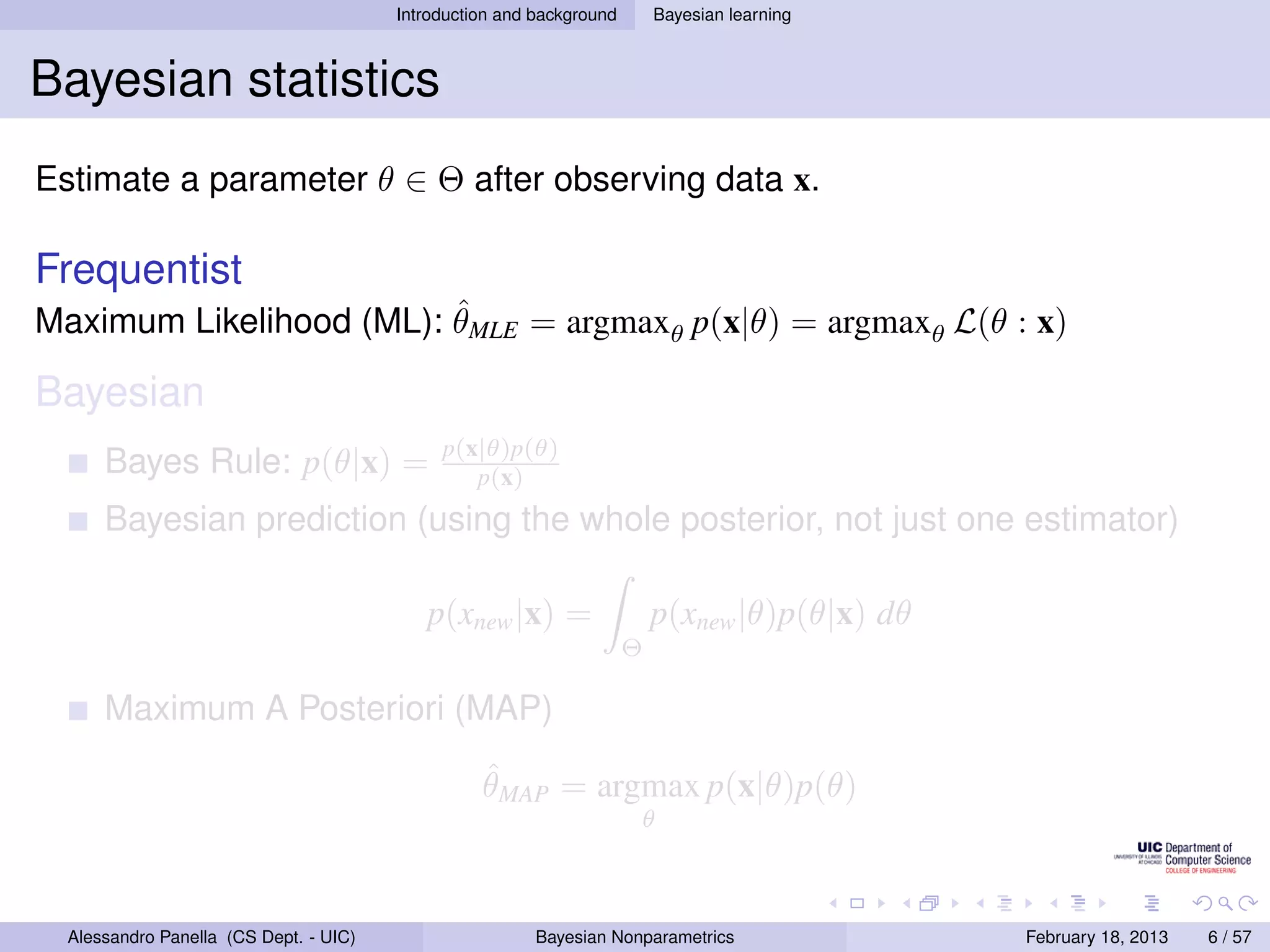 Introduction and background       Bayesian learning



Bayesian statistics
Estimate a parameter θ ∈ Θ after observing data x.

Frequentist
                         ˆ
Maximum Likelihood (ML): θMLE = argmaxθ p(x|θ) = argmaxθ L(θ : x)

Bayesian
                                             p(x|θ)p(θ)
      Bayes Rule: p(θ|x) =                      p(x)
      Bayesian prediction (using the whole posterior, not just one estimator)

                                           p(xnew |x) =                   p(xnew |θ)p(θ|x) dθ
                                                                      Θ

      Maximum A Posteriori (MAP)
                                                  ˆ
                                                  θMAP = argmax p(x|θ)p(θ)
                                                                      θ



  Alessandro Panella (CS Dept. - UIC)                    Bayesian Nonparametrics                February 18, 2013   6 / 57
 