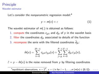 Principle
Wavelet estimator
Let’s consider the nonparametric regression model:4
y = m(x) + ε (1)
The wavelet estimator of m(.) is obtained as follows:
1. compute the coordinates cj0k and djk of y in the wavelet basis
2. ﬁlter the coordinates djk associated to details of the function
3. recompose the serie with the ﬁltered coordinates djk:
m(x) =
2j0 −1
k=0
cj0kφj0k(x) +
P−1
j=j0
2j −1
k=0
djkψjk(x),
ˆε = y − ˆm(x) is the noise removed from y by ﬁltering coordinates
4
equidistant observations, n = 2P
, x = i/n for i = 1, . . . , n (m(x) ∈ [0; 1])
Emmanuel Flachaire Non-Parametric Econometrics
 