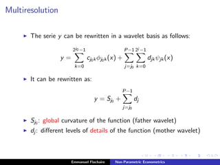 Multiresolution
The serie y can be rewritten in a wavelet basis as follows:
y =
2j0 −1
k=0
cj0kφj0k(x) +
P−1
j=j0
2j −1
k=0
djkψjk(x)
It can be rewritten as:
y = Sj0 +
P−1
j=j0
dj
Sj0 : global curvature of the function (father wavelet)
dj : diﬀerent levels of details of the function (mother wavelet)
Emmanuel Flachaire Non-Parametric Econometrics
 