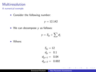 Multiresolution
A numerical exemple
Consider the following number:
y = 12.142
We can decompose y as follows:
y = Sj0 + dj
Where:
Sj0 = 12
dj0 = 0.1
dj0+1 = 0.04
dj0+2 = 0.002
Emmanuel Flachaire Non-Parametric Econometrics
 