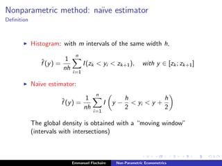 Nonparametric method: na¨ıve estimator
Deﬁnition
Histogram: with m intervals of the same width h,
ˆf (y) =
1
nh
n
i=1
I(zk < yi < zk+1), with y ∈ [zk; zk+1]
Na¨ıve estimator:
ˆf (y) =
1
nh
n
i=1
I y −
h
2
< yi < y +
h
2
The global density is obtained with a “moving window”
(intervals with intersections)
Emmanuel Flachaire Non-Parametric Econometrics
 