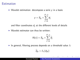 Estimation
Wavelet estimation: decompose a serie y in a basis
y = Sj0 +
P−1
j=j0
dj
and ﬁlter coordinates dj at the diﬀerent levels of details
Wavelet estimator can thus be written:
m(x) = Sj0 +
P−1
j=j0
dj
In general, ﬁltering process depends on a threshold value λ:
djk = δλ (djk)
Emmanuel Flachaire Non-Parametric Econometrics
 