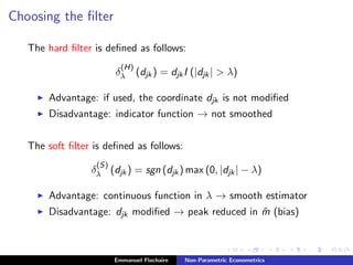 Choosing the ﬁlter
The hard ﬁlter is deﬁned as follows:
δ
(H)
λ (djk) = djkI (|djk| > λ)
Advantage: if used, the coordinate djk is not modiﬁed
Disadvantage: indicator function → not smoothed
The soft ﬁlter is deﬁned as follows:
δ
(S)
λ (djk) = sgn (djk) max (0, |djk| − λ)
Advantage: continuous function in λ → smooth estimator
Disadvantage: djk modiﬁed → peak reduced in ˆm (bias)
Emmanuel Flachaire Non-Parametric Econometrics
 