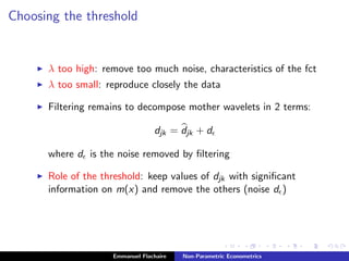 Choosing the threshold
λ too high: remove too much noise, characteristics of the fct
λ too small: reproduce closely the data
Filtering remains to decompose mother wavelets in 2 terms:
djk = djk + d
where d is the noise removed by ﬁltering
Role of the threshold: keep values of djk with signiﬁcant
information on m(x) and remove the others (noise d )
Emmanuel Flachaire Non-Parametric Econometrics
 