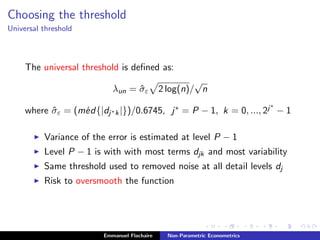 Choosing the threshold
Universal threshold
The universal threshold is deﬁned as:
λun = ˆσε 2 log(n)/
√
n
where ˆσε = (m´ed{|dj∗k|})/0.6745, j∗ = P − 1, k = 0, ..., 2j∗
− 1
Variance of the error is estimated at level P − 1
Level P − 1 is with with most terms djk and most variability
Same threshold used to removed noise at all detail levels dj
Risk to oversmooth the function
Emmanuel Flachaire Non-Parametric Econometrics
 