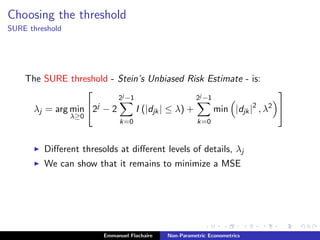 Choosing the threshold
SURE threshold
The SURE threshold - Stein’s Unbiased Risk Estimate - is:
λj = arg min
λ≥0

2j
− 2
2j −1
k=0
I (|djk| ≤ λ) +
2j −1
k=0
min |djk|2
, λ2


Diﬀerent thresolds at diﬀerent levels of details, λj
We can show that it remains to minimize a MSE
Emmanuel Flachaire Non-Parametric Econometrics
 