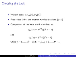 Choosing the basis
Wavelet basis: {φj0k(x), ψjk(x)}
First select father and mother wavelet functions {φ, ψ}
Components of the basis are thus deﬁned as:
φj0k(x) = 2j0/2
φ(2j0
x − k)
and
ψjk(x) = 2j/2
ψ(2j
x − k)
where k = 0, . . . , 2j−1 and j = j0, j0 + 1, . . . , P − 1
Emmanuel Flachaire Non-Parametric Econometrics
 