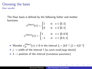 Choosing the basis
Haar wavelet
The Haar basis is deﬁned by the following father and mother
functions:
φ(Haar)
(x) =
1 si x ∈ [0, 1[
0 si x ∈ [0, 1[
ψ(Haar)
(x) =
1 si x ∈ [0, 0.5[
−1 si x ∈ [0.5, 1[
Wavelet ψ
(Haar)
jk (x) = 0 in the interval Ij = [k2−j , (1 + k)2−j [
j → width of the interval I (to catch small/large details)
k → position of the interval (translation parameter)
Emmanuel Flachaire Non-Parametric Econometrics
 