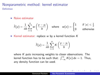 Nonparametric method: kernel estimator
Deﬁnition
Na¨ıve estimator
ˆf (y) =
1
nh
n
i=1
w
y − yi
h
where w(x) =
1 if |x| < 1
2
0 otherwise
Kernel estimator: replace w by a kernel function K
ˆf (y) =
1
nh
n
i=1
K
y − yi
h
where K puts increasing weights to closer observations. The
kernel function has to be such that:
∞
−∞ K(x) dx = 1. Thus,
any density function can be used.
Emmanuel Flachaire Non-Parametric Econometrics
 