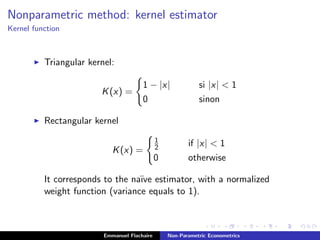 Nonparametric method: kernel estimator
Kernel function
Triangular kernel:
K(x) =
1 − |x| si |x| < 1
0 sinon
Rectangular kernel
K(x) =
1
2 if |x| < 1
0 otherwise
It corresponds to the na¨ıve estimator, with a normalized
weight function (variance equals to 1).
Emmanuel Flachaire Non-Parametric Econometrics
 