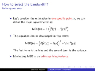 How to select the bandwidth?
Mean squared error
Let’s consider the estimation in one speciﬁc point y, we can
deﬁne the mean squared error as:
MSE(h) = E [ˆf (y) − f (y)]2
This equation can be developped in two terms:
MSE(h) = E[ˆf (y)] − f (y)
2
+ Var[ˆf (y)]
The ﬁrst term is the bias and the second term is the variance.
Minimizing MSE ≡ an arbitrage bias/variance
Emmanuel Flachaire Non-Parametric Econometrics
 