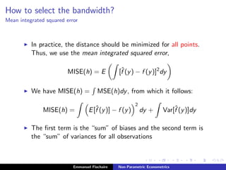 How to select the bandwidth?
Mean integrated squared error
In practice, the distance should be minimized for all points.
Thus, we use the mean integrated squared error,
MISE(h) = E [ˆf (y) − f (y)]2
dy
We have MISE(h) = MSE(h)dy, from which it follows:
MISE(h) = E[ˆf (y)] − f (y)
2
dy + Var[ˆf (y)]dy
The ﬁrst term is the “sum” of biases and the second term is
the “sum” of variances for all observations
Emmanuel Flachaire Non-Parametric Econometrics
 