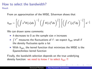 How to select the bandwidth?
Result
From an approximation of the MISE, Silverman shows that
hopt = x2
K(x)dx
−2
5
K(x)2
dx
1
5
f (y)2
dy
−1
5
n−1
5
We can drawn some comments:
h decreases to 0 as the sample size n increases
f measures the ﬂuctuations of f : we expect hopt small if
the density ﬂuctuates quite a lot
With hopt, the kernel function that minimizes the MISE is the
Epanechnikov kernel function
Finally, the bandwith selection depends on the true underlying
density function: we need to know f to select hopt !!
Emmanuel Flachaire Non-Parametric Econometrics
 