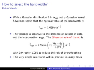 How to select the bandwidth?
Rule of thumb
With a Gaussian distribution f in hopt and a Gaussian kernel,
Silverman shows that the optimal value of the bandwidth is:
hopt = 1.059 σ n−1
5
The variance is sensitive to the presence of outliers in data,
not the interquartile range. The Silverman rule of thumb is
ˆhopt = 0.9 min ˆσ ;
ˆq3 − ˆq1
1.349
n−1
5
with 0.9 rather 1.059 to reduce the risk of oversmoothing
This very simple rule works well in practice, in many cases
Emmanuel Flachaire Non-Parametric Econometrics
 