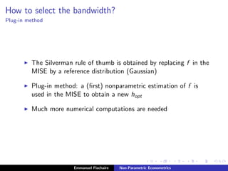 How to select the bandwidth?
Plug-in method
The Silverman rule of thumb is obtained by replacing f in the
MISE by a reference distribution (Gaussian)
Plug-in method: a (ﬁrst) nonparametric estimation of f is
used in the MISE to obtain a new hopt
Much more numerical computations are needed
Emmanuel Flachaire Non-Parametric Econometrics
 