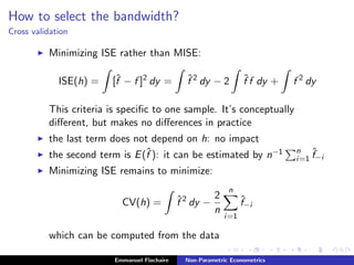 How to select the bandwidth?
Cross validation
Minimizing ISE rather than MISE:
ISE(h) = [ˆf − f ]2
dy = ˆf 2
dy − 2 ˆf f dy + f 2
dy
This criteria is speciﬁc to one sample. It’s conceptually
diﬀerent, but makes no diﬀerences in practice
the last term does not depend on h: no impact
the second term is E(ˆf ): it can be estimated by n−1 n
i=1
ˆf−i
Minimizing ISE remains to minimize:
CV(h) = ˆf 2
dy −
2
n
n
i=1
ˆf−i
which can be computed from the data
Emmanuel Flachaire Non-Parametric Econometrics
 