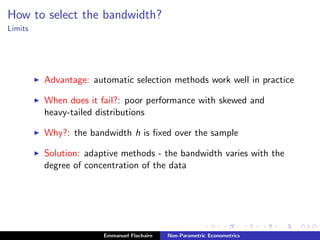 How to select the bandwidth?
Limits
Advantage: automatic selection methods work well in practice
When does it fail?: poor performance with skewed and
heavy-tailed distributions
Why?: the bandwidth h is ﬁxed over the sample
Solution: adaptive methods - the bandwidth varies with the
degree of concentration of the data
Emmanuel Flachaire Non-Parametric Econometrics
 