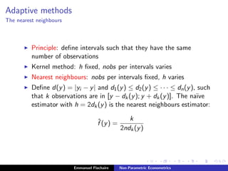 Adaptive methods
The nearest neighbours
Principle: deﬁne intervals such that they have the same
number of observations
Kernel method: h ﬁxed, nobs per intervals varies
Nearest neighbours: nobs per intervals ﬁxed, h varies
Deﬁne d(y) = |yi − y| and d1(y) ≤ d2(y) ≤ · · · ≤ dn(y), such
that k observations are in [y − dk(y); y + dk(y)]. The na¨ıve
estimator with h = 2dk(y) is the nearest neighbours estimator:
ˆf (y) =
k
2ndk(y)
Emmanuel Flachaire Non-Parametric Econometrics
 