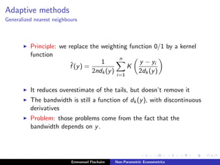 Adaptive methods
Generalized nearest neighbours
Principle: we replace the weighting function 0/1 by a kernel
function
ˆf (y) =
1
2ndk(y)
n
i=1
K
y − yi
2dk(y)
It reduces overestimate of the tails, but doesn’t remove it
The bandwidth is still a function of dk(y), with discontinuous
derivatives
Problem: those problems come from the fact that the
bandwidth depends on y.
Emmanuel Flachaire Non-Parametric Econometrics
 