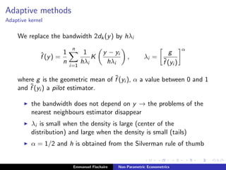 Adaptive methods
Adaptive kernel
We replace the bandwidth 2dk(y) by hλi
ˆf (y) =
1
n
n
i=1
1
hλi
K
y − yi
hλi
, λi =
g
˜f (yi )
α
where g is the geometric mean of ˜f (yi ), α a value between 0 and 1
and ˜f (yi ) a pilot estimator.
the bandwidth does not depend on y → the problems of the
nearest neighbours estimator disappear
λi is small when the density is large (center of the
distribution) and large when the density is small (tails)
α = 1/2 and h is obtained from the Silverman rule of thumb
Emmanuel Flachaire Non-Parametric Econometrics
 