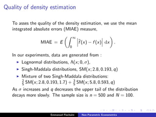 Quality of density estimation
To asses the quality of the density estimation, we use the mean
integrated absolute errors (MIAE) measure,
MIAE = E
∞
0
ˆf (x) − f (x) dx .
In our experiments, data are generated from :
Lognormal distributions, Λ(x; 0, σ),
Singh-Maddala distributions, SM(x; 2.8, 0.193, q)
Mixture of two Singh-Maddala distributions:
2
5 SM(x; 2.8, 0.193, 1.7) + 3
5 SM(x; 5.8, 0.593, q)
As σ increases and q decreases the upper tail of the distribution
decays more slowly. The sample size is n = 500 and N = 100.
Emmanuel Flachaire Non-Parametric Econometrics
 