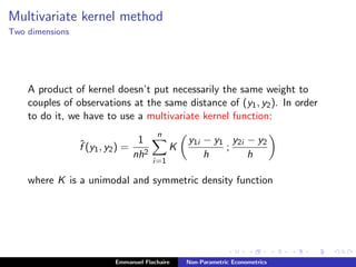 Multivariate kernel method
Two dimensions
A product of kernel doesn’t put necessarily the same weight to
couples of observations at the same distance of (y1, y2). In order
to do it, we have to use a multivariate kernel function:
ˆf (y1, y2) =
1
nh2
n
i=1
K
y1i − y1
h
;
y2i − y2
h
where K is a unimodal and symmetric density function
Emmanuel Flachaire Non-Parametric Econometrics
 