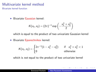 Multivariate kernel method
Bivariate kernel function
Bivariate Gaussian kernel:
K(x1, x2) = (2π)−1
exp −
x2
1 + x2
2
2
which is equal to the product of two univariate Gaussian kernel
Bivariate Epanechnikov kernel:
K(x1, x2) =
2π−1(1 − x2
1 − x2
2 ) if x2
1 + x2
2 < 1
0 otherwise
which is not equal to the product of two univariate kernel
Emmanuel Flachaire Non-Parametric Econometrics
 