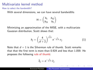 Multivariate kernel method
How to select the bandwidth?
With several dimensions, we can have several bandwidths
H =
h1 h12
h21 h2
Minimizing an approximation of the MISE, with a multivariate
Gaussian distribution, Scott shows that:
hj =
4
d + 2
1
d+4
n− 1
d+4 σj (1)
Note that d = 1 is the Silverman rule of thumb. Scott remarks
that that the ﬁrst term is more than 0.924 and less than 1.059. He
proposes the following rule of thumb:
ˆhj = n− 1
d+4 ˆσj
Emmanuel Flachaire Non-Parametric Econometrics
 