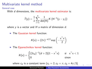 Multivariate kernel method
General case
With d dimensions, the multivariate kernel estimator is:
ˆf (y) =
1
n
n
i=1
1
det(H)
K H−1
(y − yi )
where y is a vector and H a matrix of dimension d.
The Gaussian kernel function:
K(x) = (2π)−d/2
exp −
x x
2
The Epanechnikov kernel function:
K(x) =
(2cd )−1(d + 2)(1 − x x) si x x < 1
0 sinon
where cd is a constant term (c1 = 2, c2 = π, c3 = 4π/3)
Emmanuel Flachaire Non-Parametric Econometrics
 