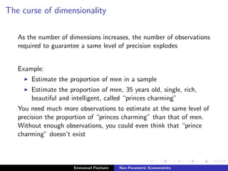 The curse of dimensionality
As the number of dimensions increases, the number of observations
required to guarantee a same level of precision explodes
Example:
Estimate the proportion of men in a sample
Estimate the proportion of men, 35 years old, single, rich,
beautiful and intelligent, called “princes charming”
You need much more observations to estimate at the same level of
precision the proportion of “princes charming” than that of men.
Without enough observations, you could even think that “prince
charming” doesn’t exist
Emmanuel Flachaire Non-Parametric Econometrics
 