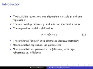 Introduction
Two-variable regression: one dependent variable y and one
regressor x
The relationship between y and x is not speciﬁed a priori
The regression model is deﬁned as:
y = m(x) + ε (1)
The unknown function m is estimated nonparametrically
Nonparametric regression: no parameters
Nonparametric vs. parametric: a (classical) arbitrage
robustness vs. eﬃciency
Emmanuel Flachaire Non-Parametric Econometrics
 