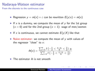 Nadaraya-Watson estimator
From the discrete to the continuous case
Regression y = m(x) + ε can be rewritten E(y|x) = m(x)
If x is a dummy, we compute the mean of y for the 1st group
(x = 0) and for the 2nd group (x = 1): wage of men/women
If x is continuous, we cannot estimate E(y|X) like that
Na¨ıve estimator: we compute the mean of y with values of
the regressor “close” to x:
ˆm(x) =
n
i=1 I −1
2 < x−xi
h < 1
2 yi
n
i=1 I −1
2 < x−xi
h < 1
2
The estimator ˆm is not smooth
Emmanuel Flachaire Non-Parametric Econometrics
 