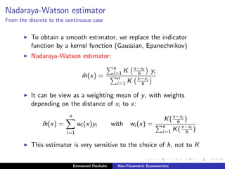 Nadaraya-Watson estimator
From the discrete to the continuous case
To obtain a smooth estimator, we replace the indicator
function by a kernel function (Gaussian, Epanechnikov)
Nadaraya-Watson estimator:
ˆm(x) =
n
i=1 K x−xi
h yi
n
i=1 K x−xi
h
It can be view as a weighting mean of y, with weights
depending on the distance of xi to x:
ˆm(x) =
n
i=1
wi (x)yi with wi (x) =
K(x−xi
h )
n
i=1 K(x−xi
h )
This estimator is very sensitive to the choice of h, not to K
Emmanuel Flachaire Non-Parametric Econometrics
 