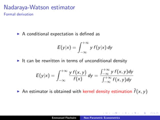 Nadaraya-Watson estimator
Formal derivation
A conditional expectation is deﬁned as
E(y|x) =
+∞
−∞
y f (y|x) dy
It can be rewritten in terms of unconditional density
E(y|x) =
+∞
−∞
y f (x, y)
f (x)
dy =
+∞
−∞ y f (x, y)dy
+∞
−∞ f (x, y)dy
An estimator is obtained with kernel density estimation ˆf (x, y)
Emmanuel Flachaire Non-Parametric Econometrics
 