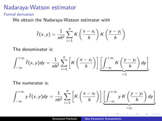 Nadaraya-Watson estimator
Formal derivation
We obtain the Nadaraya-Watson estimator with
ˆf (x, y) =
1
nh2
n
i=1
K
x − xi
h
K
y − yi
h
The denominator is:
+∞
−∞
ˆf (x, y)dy =
1
nh2
n
i=1
K
x − xi
h
+∞
−∞
K
y − yi
h
dy
=1
The numerator is:
+∞
−∞
y ˆf (x, y)dy =
1
nh2
n
i=1
K
x − xi
h
+∞
−∞
y K
y − yi
h
dy
=yi
Emmanuel Flachaire Non-Parametric Econometrics
 