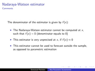 Nadaraya-Watson estimator
Comments
The denominator of the estimator is given by f (x):
The Nadaraya-Watson estimator cannot be computed at x,
such that f (x) = 0 (denominator equals to 0)
This estimator is very unprecised at x, if f (x) ≈ 0
This estimator cannot be used to forecast outside the sample,
as opposed to parametric estimation
Emmanuel Flachaire Non-Parametric Econometrics
 