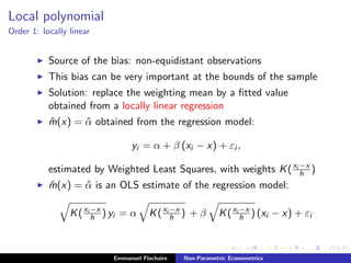Local polynomial
Order 1: locally linear
Source of the bias: non-equidistant observations
This bias can be very important at the bounds of the sample
Solution: replace the weighting mean by a ﬁtted value
obtained from a locally linear regression
ˆm(x) = ˆα obtained from the regression model:
yi = α + β (xi − x) + εi ,
estimated by Weighted Least Squares, with weights K(xi −x
h )
ˆm(x) = ˆα is an OLS estimate of the regression model:
K(xi −x
h ) yi = α K(xi −x
h ) + β K(xi −x
h ) (xi − x) + εi
Emmanuel Flachaire Non-Parametric Econometrics
 