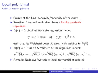 Local polynomial
Order 2: locally quadratic
Source of the bias: concavity/convexity of the curve
Solution: ﬁtted value obtained from a locally quadratic
regression
ˆm(x) = ˆα obtained from the regression model:
yi = α + β (xi − x) + γ (xi − x)2
+ εi ,
estimated by Weighted Least Squares, with weights K(xi −x
h )
ˆm(x) = ˆα is an OLS estimate of the regression model:
K(.) yi = α K(.) +β K(.) (xi −x)+γ K(.) (xi −x)2
+εi
Remark: Nadaraya-Watson ≡ local polynomial of order 0
Emmanuel Flachaire Non-Parametric Econometrics
 