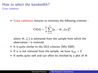 How to select the bandwidth?
Cross validation
Cross validation remains to minimize the following criterion :
CV(h) =
1
n
n
i=1
[yi − ˆm−i (xi )]2
where ˆm−i (.) is estimated from the sample from which the
observation i is removed.
It is quite similar to the OLS criterion (Min SSR)
If xi is not removed from the sample, we have hopt = 0
It works quite well and can often be checked by a plot of ˆm
Emmanuel Flachaire Non-Parametric Econometrics
 