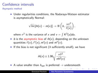 Conﬁdence intervals
Asympotic method
Under regularities conditions, the Nadaraya-Watson estimator
is asymptotically Normal:
√
hn [ ˆm(x) − m(x)] → N b ,
vσ2
f (x)
,
where σ2 is the variance of x and v = K2(u)du.
b is the asymptotic bias of ˆm(x), depending on the unknown
quantities f (x), f (x), m (x) and m (x).
If the bias is not signiﬁcant (h suﬃciently small), we have
ˆm(x) ± 1.96
v ˆσ2
nhˆf (x)
,
A value smaller than hopt is preferred → undersmooth
Emmanuel Flachaire Non-Parametric Econometrics
 