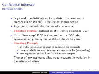 Conﬁdence intervals
Bootstrap methods
In general, the distribution of a statistic τ is unknown in
practice (ﬁnite sample) → we use an approximation
Asymptotic method: distribution of τ as n → ∞
Bootstrap method: distribution of τ from a predeﬁned DGP
If the “bootstrap” DGP is close to the true DGP, the
approximation given by the bootstrap should be good
Bootstrap Principle:
an initial estimation is used to calculate the residuals
these residuals are used to generate new samples (resampling)
new regression estimations from the new samples
The set of new estimates allow us to measure the variation in
the estimated values
Emmanuel Flachaire Non-Parametric Econometrics
 