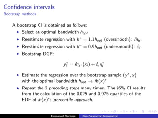 Conﬁdence intervals
Bootstrap methods
A bootstrap CI is obtained as follows:
Select an optimal bandwidth hopt
Reestimate regression with h+ = 1.1hopt (oversmooth): ˆmh+
Reestimate regression with h− = 0.9hopt (undersmooth): ˆεi
Bootstrap DGP:
y∗
i = ˆmh+ (xi ) + ˆεi η∗
i
Estimate the regression over the bootstrap sample (y∗, x)
with the optimal bandwidth hopt → ˆm(x)∗
Repeat the 2 preceding steps many times. The 95% CI results
from the calculation of the 0.025 and 0.975 quantiles of the
EDF of ˆm(x)∗: percentile approach.
Emmanuel Flachaire Non-Parametric Econometrics
 