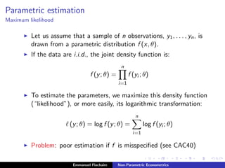 Parametric estimation
Maximum likelihood
Let us assume that a sample of n observations, y1, . . . , yn, is
drawn from a parametric distribution f (x, θ).
If the data are i.i.d., the joint density function is:
f (y; θ) =
n
i=1
f (yi ; θ)
To estimate the parameters, we maximize this density function
(“likelihood”), or more easily, its logarithmic transformation:
(y; θ) = log f (y; θ) =
n
i=1
log f (yi ; θ)
Problem: poor estimation if f is misspeciﬁed (see CAC40)
Emmanuel Flachaire Non-Parametric Econometrics
 