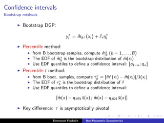 Conﬁdence intervals
Bootstrap methods
Bootstrap DGP:
y∗
i = ˆmh+ (xi ) + ˆεi η∗
i
Percentile method:
from B bootstrap samples, compute ˆm∗
b (b = 1, . . . , B)
The EDF of ˆm∗
b is the bootstrap distribution of ˆm(xi )
Use EDF quantiles to deﬁne a conﬁdence interval: [q1−α; qα]
Percentile-t method:
from B boot. samples, compute τ∗
b = [ ˆm∗
(xi ) − ˆm(xi )]/ˆs(xi )
The EDF of τ∗
b is the bootstrap distribution of ˆτ
Use EDF quantiles to deﬁne a conﬁdence interval:
[ ˆm(x) − q.975 ˆs(x) ; ˆm(x) − q.025 ˆs(x)]
Key diﬀerence: τ is asymptotically pivotal
Emmanuel Flachaire Non-Parametric Econometrics
 