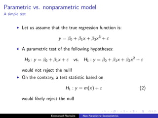 Parametric vs. nonparametric model
A simple test
Let us assume that the true regression function is:
y = β0 + β1x + β3x3
+ ε
A parametric test of the following hypotheses:
H0 : y = β0 + β1x + ε vs. H1 : y = β0 + β1x + β2x2
+ ε
would not reject the null!
On the contrary, a test statistic based on
H1 : y = m(x) + ε (2)
would likely reject the null
Emmanuel Flachaire Non-Parametric Econometrics
 