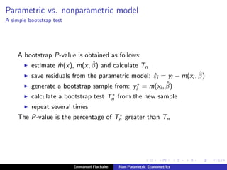Parametric vs. nonparametric model
A simple bootstrap test
A bootstrap P-value is obtained as follows:
estimate ˆm(x), m(x, ˆβ) and calculate Tn
save residuals from the parametric model: ˆεi = yi − m(xi , ˆβ)
generate a bootstrap sample from: y∗
i = m(xi , ˆβ)
calculate a bootstrap test T∗
n from the new sample
repeat several times
The P-value is the percentage of T∗
n greater than Tn
Emmanuel Flachaire Non-Parametric Econometrics
 