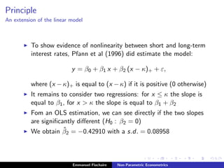 Principle
An extension of the linear model
To show evidence of nonlinearity between short and long-term
interest rates, Pfann et al (1996) did estimate the model:
y = β0 + β1 x + β2 (x − κ)+ + ε,
where (x −κ)+ is equal to (x −κ) if it is positive (0 otherwise)
It remains to consider two regressions: for x ≤ κ the slope is
equal to β1, for x > κ the slope is equal to β1 + β2
Fom an OLS estimation, we can see directly if the two slopes
are signiﬁcantly diﬀerent (H0 : β2 = 0)
We obtain ˆβ2 = −0.42910 with a s.d. = 0.08958
Emmanuel Flachaire Non-Parametric Econometrics
 