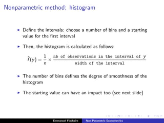 Nonparametric method: histogram
Deﬁne the intervals: choose a number of bins and a starting
value for the ﬁrst interval
Then, the histogram is calculated as follows:
ˆf (y) =
1
n
×
nb of observations in the interval of y
width of the interval
The number of bins deﬁnes the degree of smoothness of the
histogram
The starting value can have an impact too (see next slide)
Emmanuel Flachaire Non-Parametric Econometrics
 